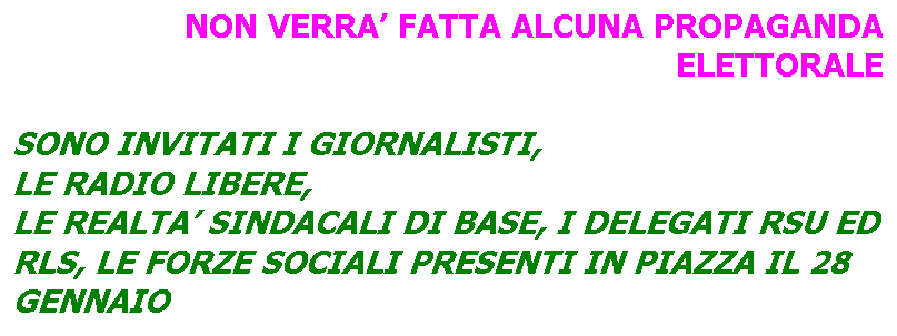 Casella di testo: NON VERRA FATTA ALCUNA PROPAGANDA ELETTORALE

SONO INVITATI I GIORNALISTI, 
LE RADIO LIBERE,
LE REALTA SINDACALI DI BASE, I DELEGATI RSU ED RLS, LE FORZE SOCIALI PRESENTI IN PIAZZA IL 28 GENNAIO
