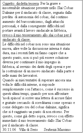 Casella di testo: Oggetto: disdetta tessera: Per la grave e insostenibile situazione presente nello Slai Cobas Dalmine per il sindacato di classe, segnata dalla perdita  di autonomia del cobas, dal continuo aumento del burocraticismo, dagli attacchi personali, e dalla conseguente difficolt nel portare avanti il lavoro sindacale in fabbrica, revoco il mio tesseramento allo slai cobas per il sindacato di classe. 
Le difficolt nel cobas non sono una situazione nuova, altre volte la discussione interna  stata dura, ma i recenti fatti mi fanno capire che a questo punto, non ci pu pi essere soluzione diversa per continuare il mio impegno in fabbrica, al servizio dei diritti degli operai e per la costruzione di un nuovo sindacato dalla parte e nelle mani dei lavoratori. 
Quando ai miei tentativi di superare ancora una volta le difficolt interne, si risponde semplicemente con l'attacco, come  successo in questi ultimi tempi, quando per non affrontare 'nodi spinosi' si scrive una lettera di accuse false e gratuite cercando di screditarmi come operaio e come delegato rsu del cobas dalmine, signfica che si  raggiunto un punto di non ritorno. Per questo, come gi detto sopra, revoco con effetto immediato il mio tesseramento dallo Slai Cobas per il sindacato di classe.                               30.11.06   Villa di Serio      Seghezzi Massimo
